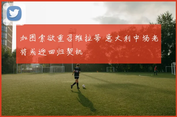 加图索欲重召维拉蒂 意大利中场老将或迎回归契机