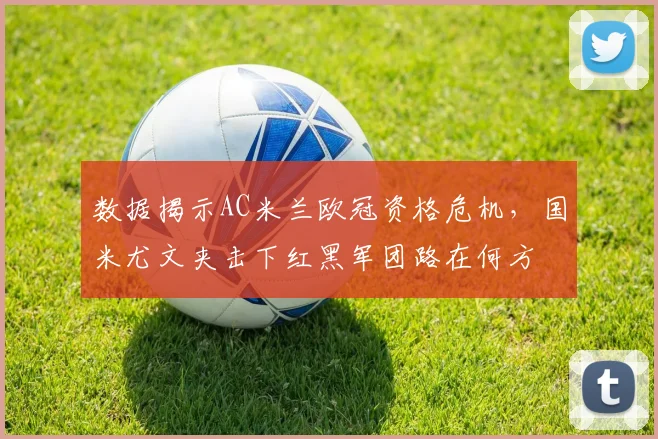 数据揭示AC米兰欧冠资格危机，国米尤文夹击下红黑军团路在何方