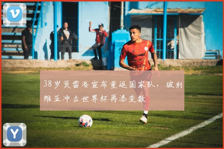 38岁莫雷洛宣布重返国家队，玻利维亚冲击世界杯再添变数