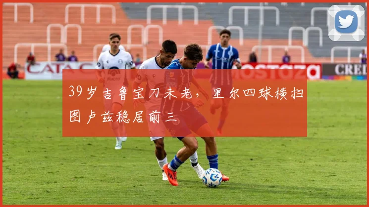 39岁吉鲁宝刀未老，里尔四球横扫图卢兹稳居前三