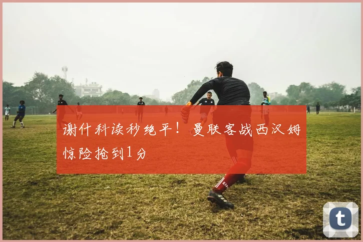 谢什科读秒绝平！曼联客战西汉姆惊险抢到1分