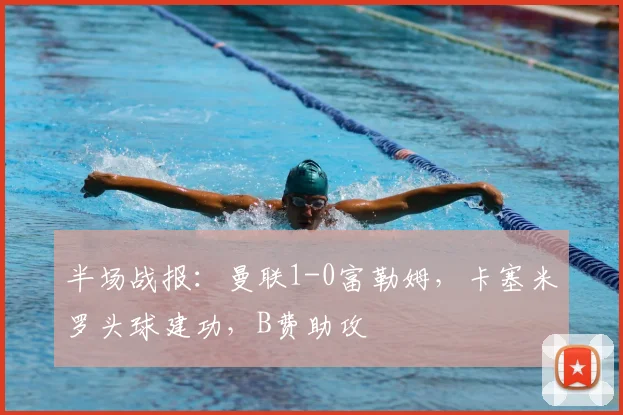 半场战报：曼联1-0富勒姆，卡塞米罗头球建功，B费助攻