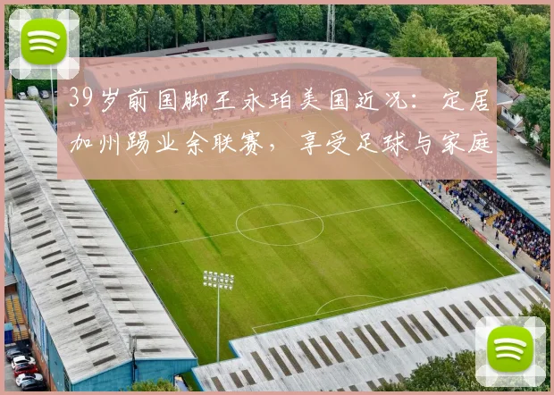 39岁前国脚王永珀美国近况：定居加州踢业余联赛，享受足球与家庭生活