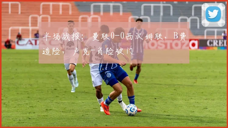 半场战报：曼联0-0西汉姆联，B费造险，卢克-肖险破门