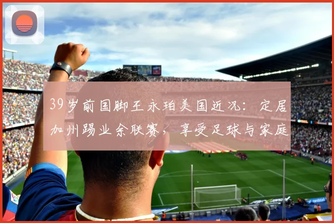 39岁前国脚王永珀美国近况：定居加州踢业余联赛，享受足球与家庭生活