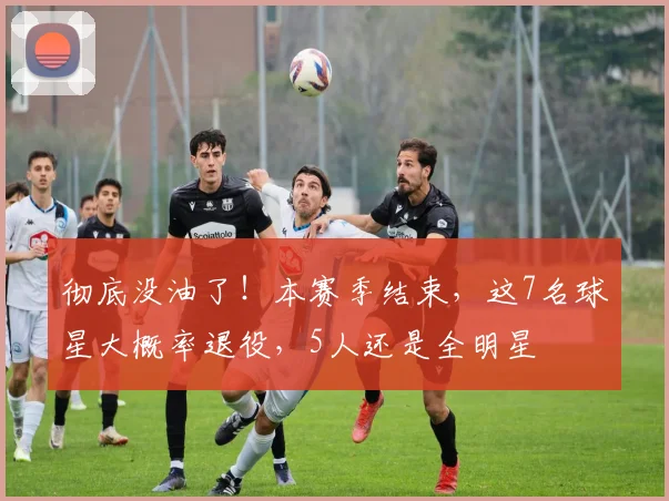 彻底没油了！本赛季结束，这7名球星大概率退役，5人还是全明星