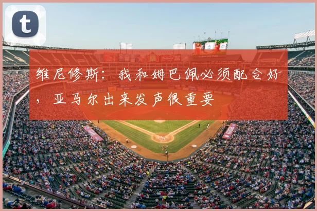 维尼修斯：我和姆巴佩必须配合好，亚马尔出来发声很重要