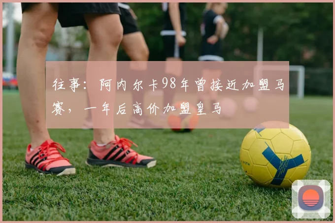 往事：阿内尔卡98年曾接近加盟马赛，一年后高价加盟皇马