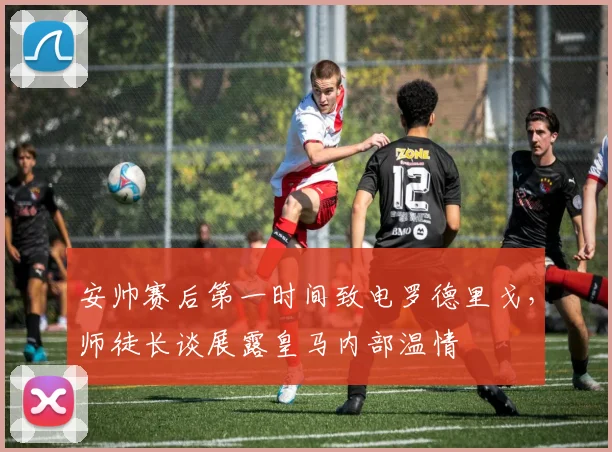 安帅赛后第一时间致电罗德里戈，师徒长谈展露皇马内部温情