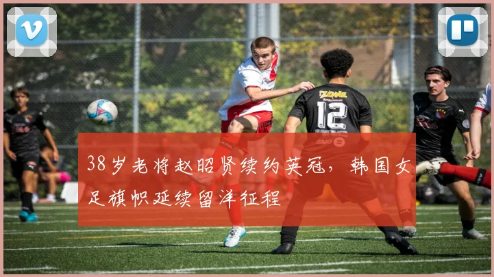 38岁老将赵昭贤续约英冠，韩国女足旗帜延续留洋征程