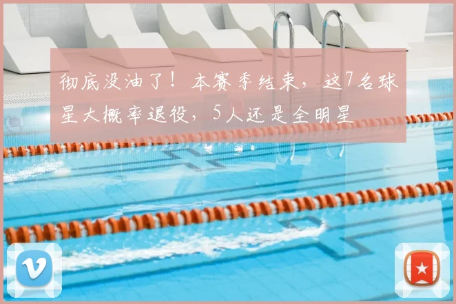 彻底没油了！本赛季结束，这7名球星大概率退役，5人还是全明星