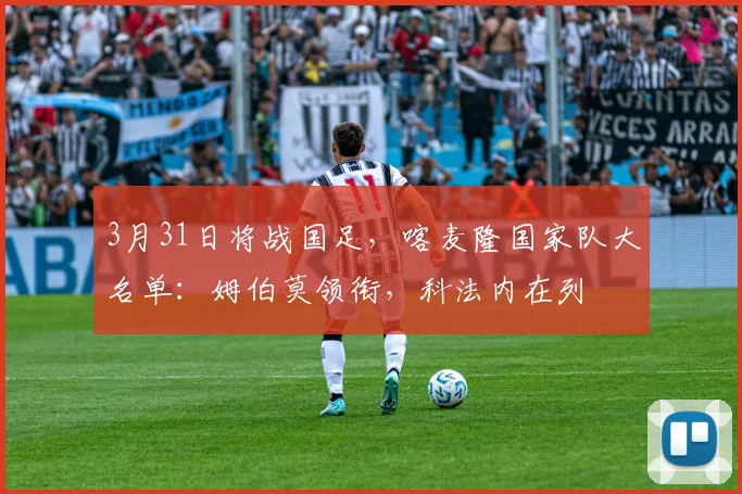 3月31日将战国足，喀麦隆国家队大名单：姆伯莫领衔，科法内在列