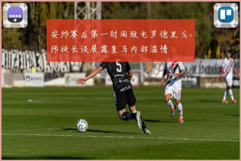 安帅赛后第一时间致电罗德里戈，师徒长谈展露皇马内部温情