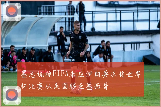 墨总统称FIFA未应伊朗要求将世界杯比赛从美国移至墨西哥