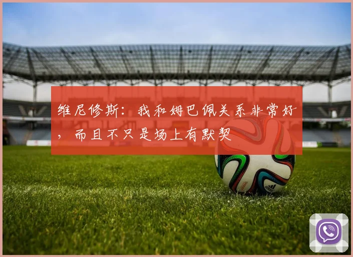 维尼修斯：我和姆巴佩关系非常好，而且不只是场上有默契