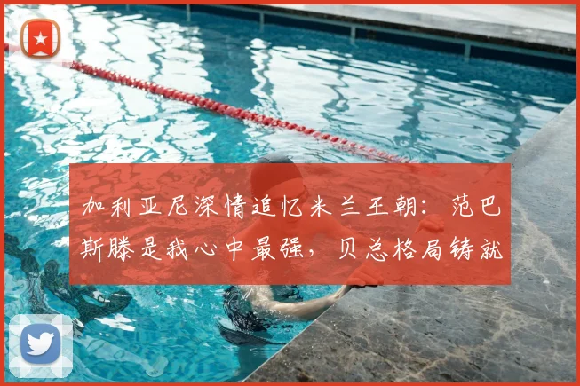 加利亚尼深情追忆米兰王朝：范巴斯滕是我心中最强，贝总格局铸就辉煌