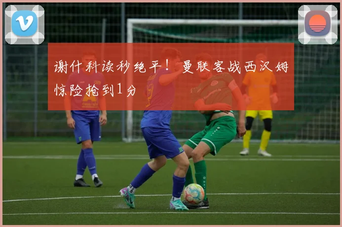 谢什科读秒绝平！曼联客战西汉姆惊险抢到1分