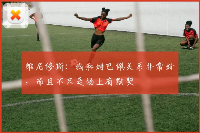 维尼修斯：我和姆巴佩关系非常好，而且不只是场上有默契