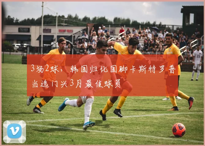 3场2球，韩国归化国脚卡斯特罗普当选门兴3月最佳球员