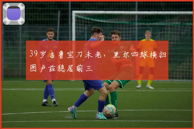 39岁吉鲁宝刀未老，里尔四球横扫图卢兹稳居前三